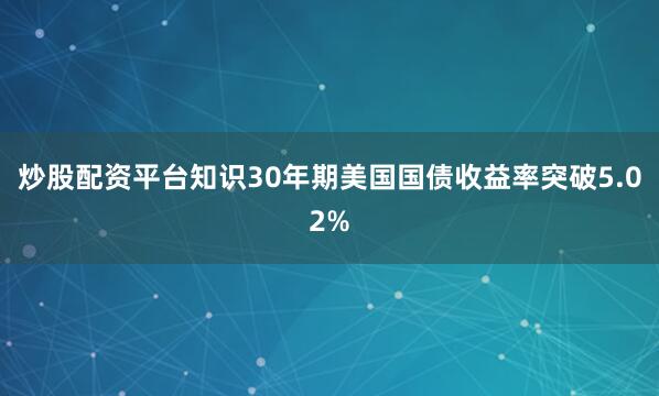 炒股配资平台知识30年期美国国债收益率突破5.02%