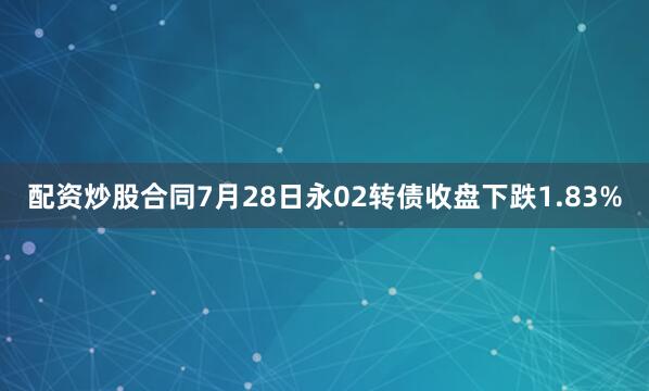 配资炒股合同7月28日永02转债收盘下跌1.83%