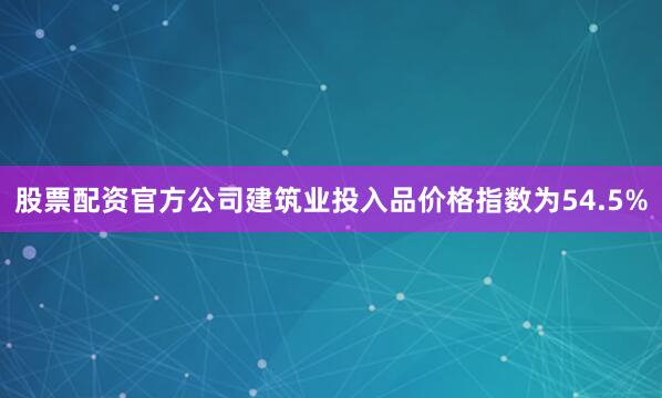股票配资官方公司建筑业投入品价格指数为54.5%