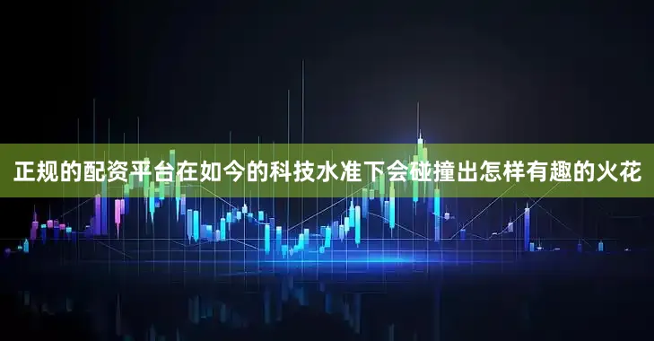 正规的配资平台在如今的科技水准下会碰撞出怎样有趣的火花